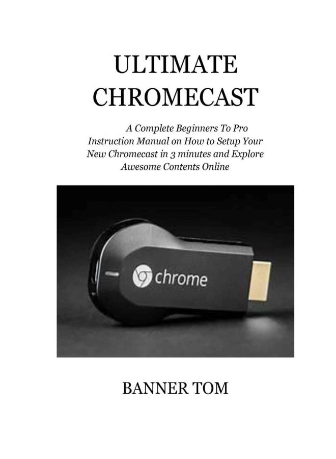 Ultimate Chromecast: A Complete Beginners To Pro Instruction Manual on How to Setup Your New Chromecast in 3 minutes and Explore Awesome Contents Online 