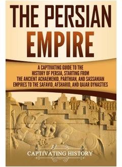 The Persian Empire: A Captivating Guide to the History of Persia, Starting from the Ancient Achaemenid, Parthian, and Sassanian Empires to the Safavid, Afsharid, and Qajar Dynasties