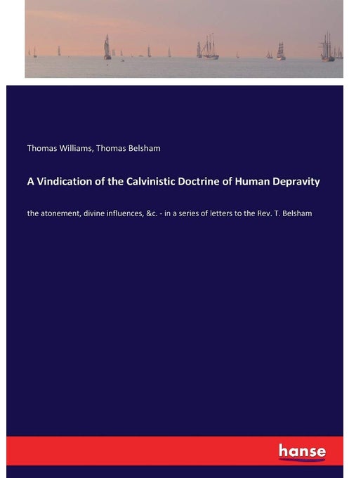 A Vindication of the Calvinistic Doctrine of Human Depravity: the atonement, divine influences, &c. - in a series of letters to the Rev. T. Belsham