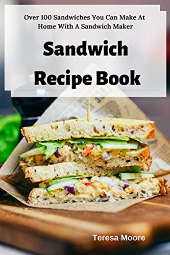 Sandwich Recipe Book Over 100 Sandwiches You Can Make At Home With A Sandwich Maker