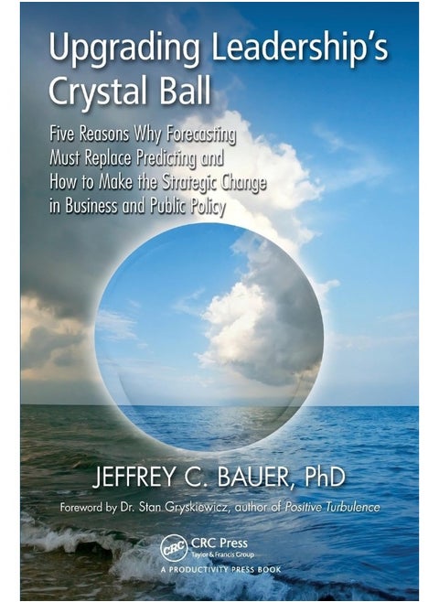 Upgrading Leadership's Crystal Ball: Five Reasons Why Forecasting Must Replace Predicting and How to Make the Strategic Change in Business and Public Policy