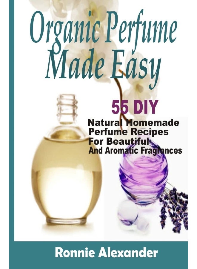 Organic Perfume Made Easy: 55 DIY Natural Homemade Perfume Recipes For Beautiful And Aromatic Fragrances