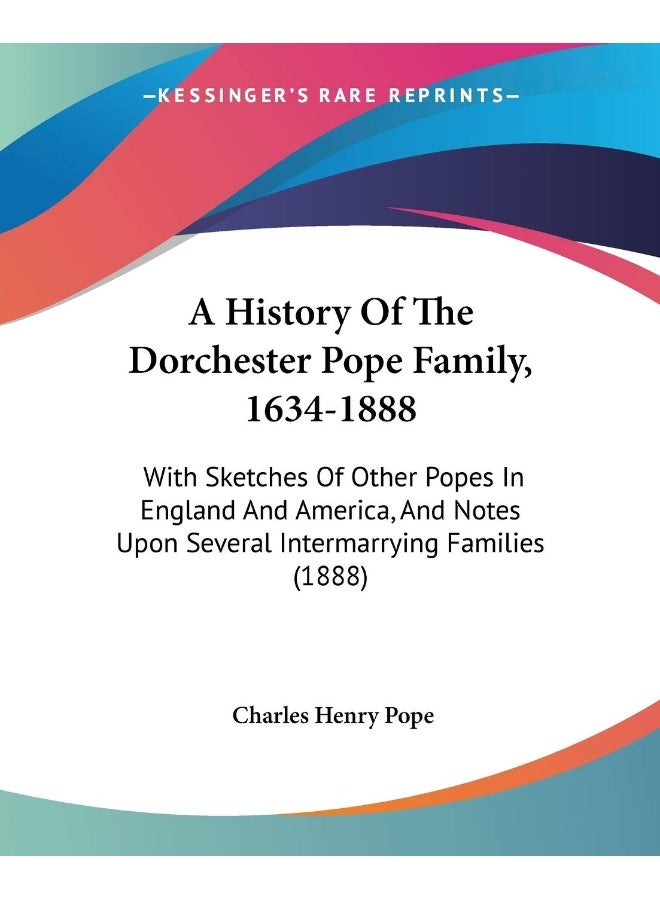 A History Of The Dorchester Pope Family, 1634-1888: With Sketches Of Other Popes In England And America, And Notes Upon Several Intermarrying Families (1888)