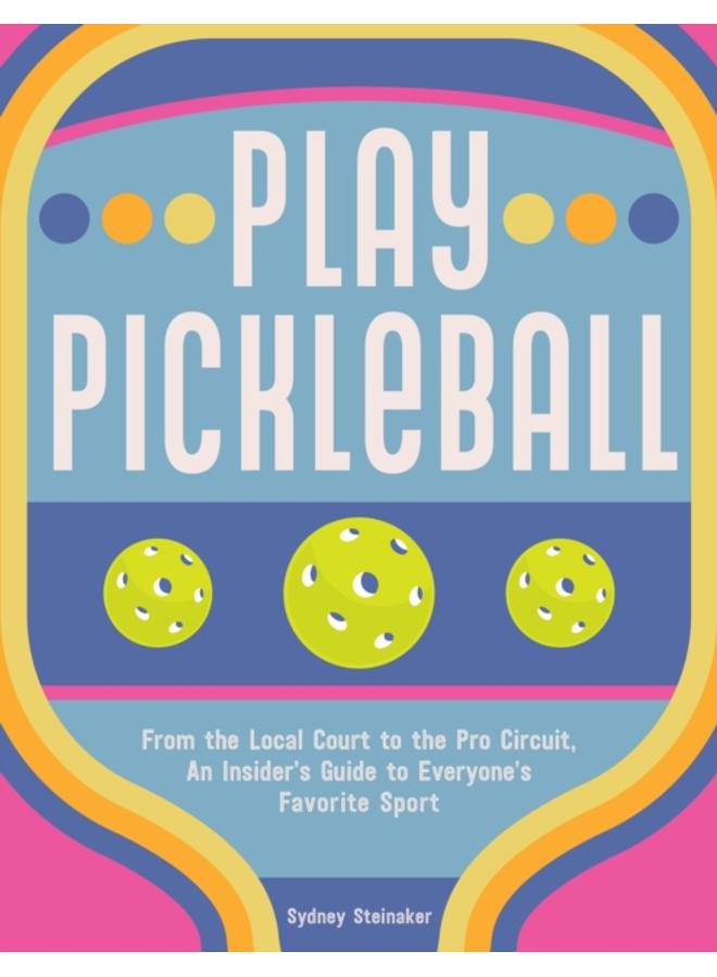 Play Pickleball : From the Local Court to the Pro Circuit, An Insider's Guide to Everyone's Favorite Sport 