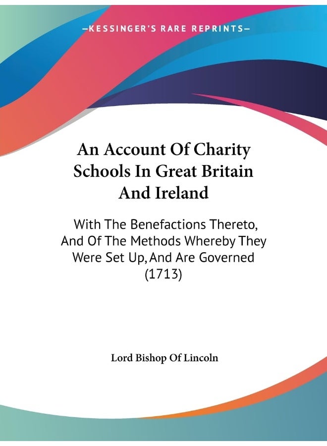 An Account Of Charity Schools In Great Britain And Ireland: With The Benefactions Thereto, And Of The Methods Whereby They Were Set Up, And Are Governed (1713) 