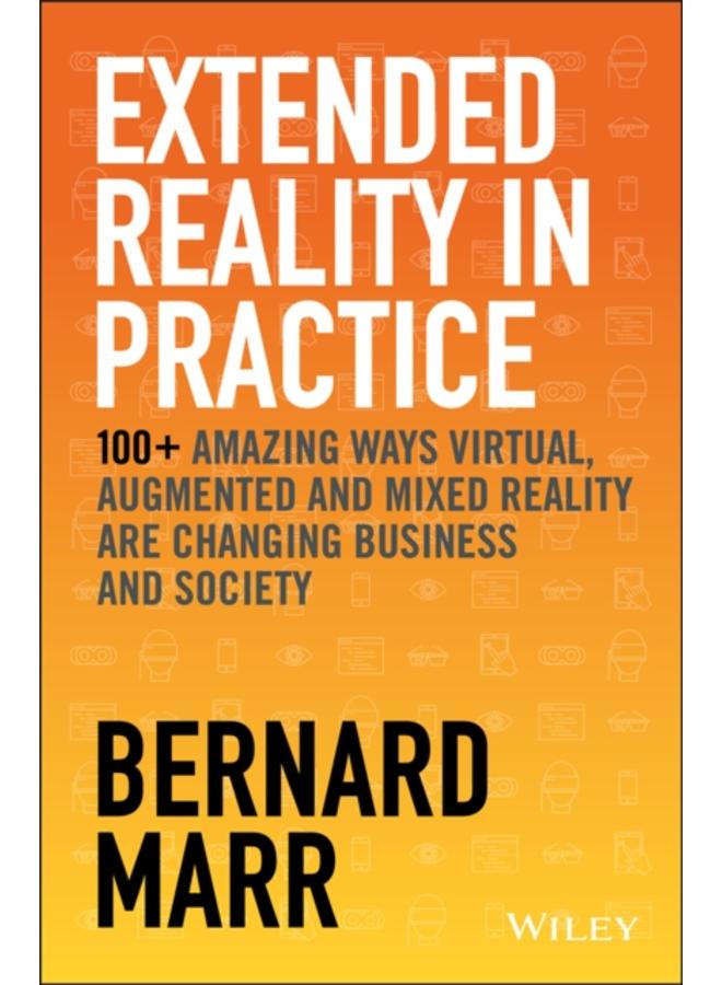 Extended Reality in Practice : 100+ Amazing Ways Virtual, Augmented and Mixed Reality Are Changing Business and Society