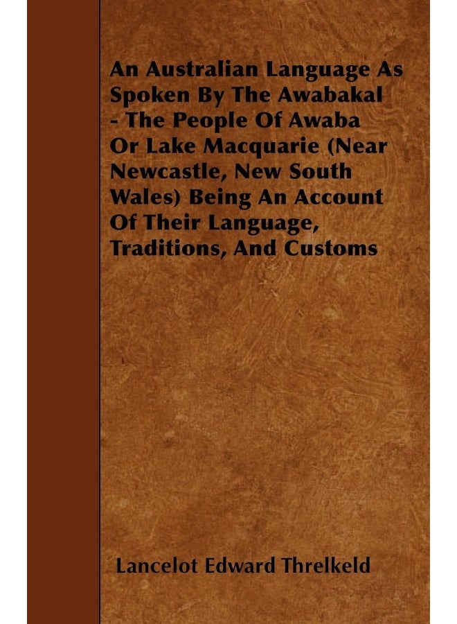 An Australian Language As Spoken By The Awabakal - The People Of Awaba Or Lake Macquarie (Near Newcastle, New South Wales) Being An Account Of Their Language, Traditions, And Customs