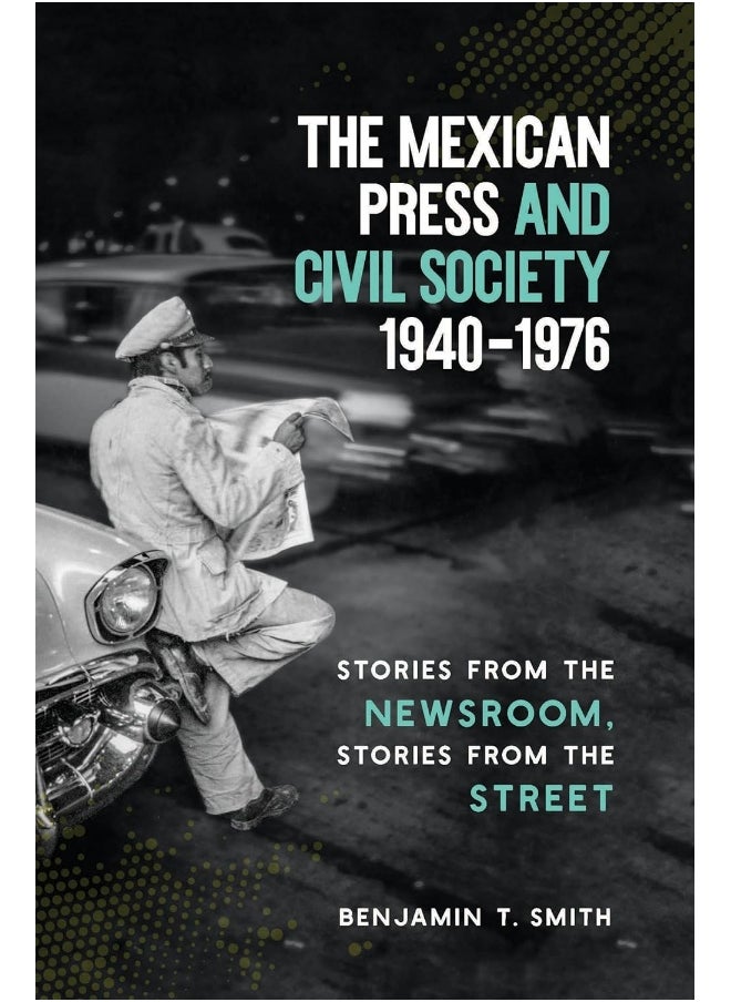 The Mexican Press and Civil Society, 1940-1976: Stories from the Newsroom, Stories from the Street 