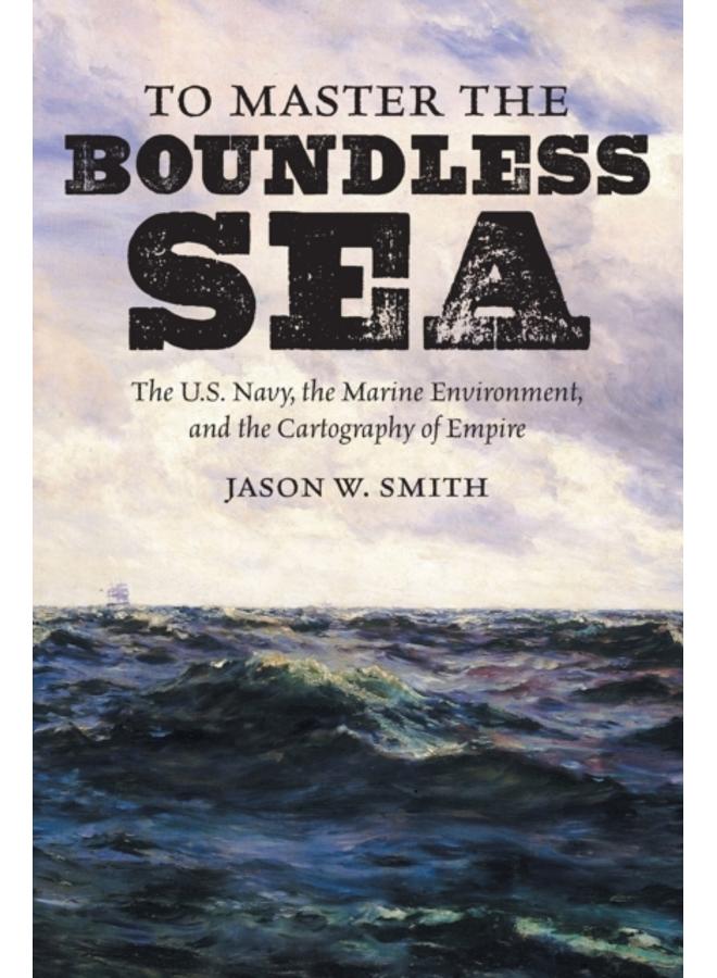 To Master the Boundless Sea : The U.S. Navy, the Marine Environment, and the Cartography of Empire 