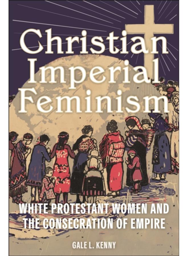 Christian Imperial Feminism : White Protestant Women and the Consecration of Empire 