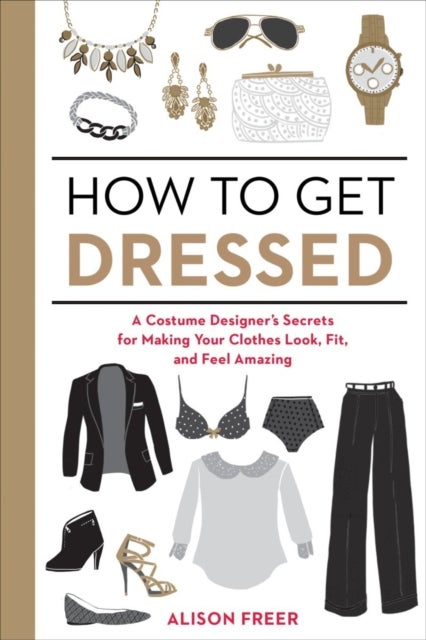 How To Get Dressed: A Costume Designer's Secrets For Making Your Clothes Look Fit And Feel Amazing - Paperback English by Alison Freer - 29/04/2015 