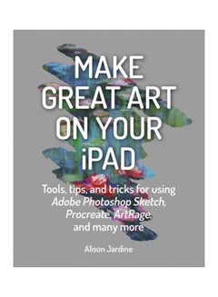 Make Great Art On Your Ipad: Tools, Tips And Tricks For Using Adobe Photoshop Sketch, Procreate, Artrage And Many More paperback english
