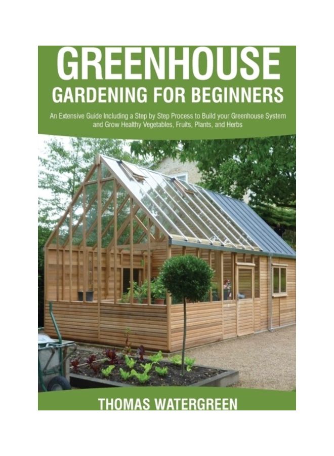 Greenhouse Gardening For Beginners: An Extensive Guide Including A Step By Step Process To Build Your Greenhouse System And Grow Healthy Vegetables, Fruits, Plants And Herbs paperback english